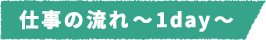 仕事の流れ~1day~